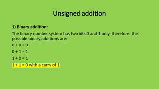 Unsigned addition
1) Binary addition:
The binary number system has two bits 0 and 1 only, therefore, the
possible binary additions are:
0 + 0 = 0
0 + 1 = 1
1 + 0 = 1
1 + 1 = 0 with a carry of 1
 