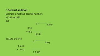 • Decimal addition:
Example 1: Add two decimal numbers
a) 356 and 482
Sol:
Carry
3 5 6
+ 4 8 2
b) 6543 and 743
Carry
6 5 4 3
+ 7 4 3
8
3
8
1
6
8
2
7
1
 