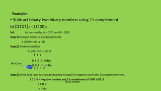 Example:
• Subtract binary two binary numbers using 1’s complement
b) (0101)2 – (1100)2
Sol: Let us consider, A = 0101 and B = 1100
Step(1): Convert B into 1’s complement of B
1100 (B) = 0011 (-B)
Step(2): Perform addition
A+(-B)= 0101 + 0011
0 1 0 1 (05)10
+ 0 0 1 1 (-12)10
Step(3): If the final carry is 0, result obtained in step(2) is negative and in the 1’s complement form.
1 0 0 0 = Negative number and 1’s complement of 1000 is 0111
= 0111
= (-7)10
No Carry
Final answer
1
0
0
1 0
1
1
0
 
