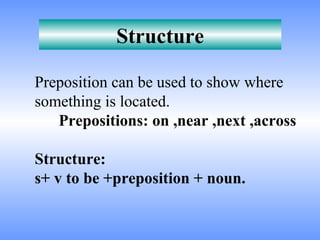 Structure

Preposition can be used to show where
something is located.
   Prepositions: on ,near ,next ,across

Structure:
s+ v to be +preposition + noun.
 