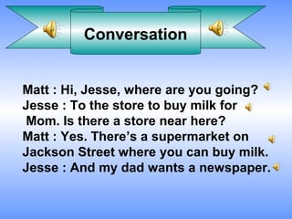 Conversation


Matt : Hi, Jesse, where are you going?
Jesse : To the store to buy milk for
Mom. Is there a store near here?
Matt : Yes. There’s a supermarket on
Jackson Street where you can buy milk.
Jesse : And my dad wants a newspaper.
 