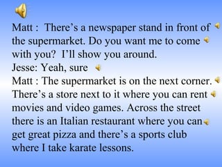 Matt : There’s a newspaper stand in front of
the supermarket. Do you want me to come
with you? I’ll show you around.
Jesse: Yeah, sure
Matt : The supermarket is on the next corner.
There’s a store next to it where you can rent
movies and video games. Across the street
there is an Italian restaurant where you can
get great pizza and there’s a sports club
where I take karate lessons.
 