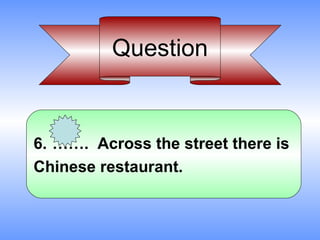 Question


6. ……. Across the street there is
Chinese restaurant.
 