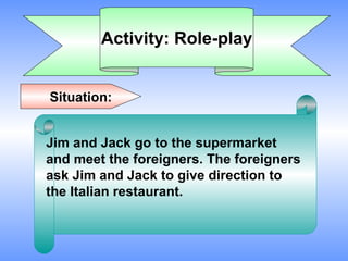 Activity: Role-play


Situation:


Jim and Jack go to the supermarket
and meet the foreigners. The foreigners
ask Jim and Jack to give direction to
the Italian restaurant.
 
