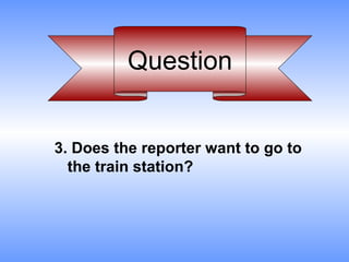 Question


3. Does the reporter want to go to
  the train station?
 