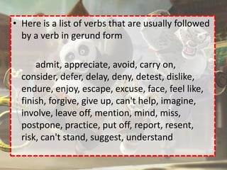 • Here is a list of verbs that are usually followed
  by a verb in gerund form

      admit, appreciate, avoid, carry on,
  consider, defer, delay, deny, detest, dislike,
  endure, enjoy, escape, excuse, face, feel like,
  finish, forgive, give up, can't help, imagine,
  involve, leave off, mention, mind, miss,
  postpone, practice, put off, report, resent,
  risk, can't stand, suggest, understand
 
