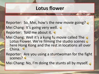 Lotus flower

Reporter: So, Mei, how’s the new movie going?
Mei Chang: It’s going very well.
Reporter: Told me about it.
Mei Chang: Well it’s a kung fu movie called The
  Lotus Flower. We’re filming the studio scenes
  here Hong Kong and the rest in locations all over
  China.
Reporter: Are you using a stuntwoman for the fight
  scenes?
Mei Chang: No, I’m doing the stunts all by myself.
 