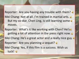Reporter: Are you having any trouble with them?
Mei Chang: Not at all. I’m trained in martial arts.
  But my co-star, Chen Ling, is still learning some
  moves.
Reporter: What’s it like working with Chen? He’s
  getting a lot of attention in the press right now.
Mei Chang: He’s a great actor and a really nice guy.
Reporter: Are you planning a sequel?
Mei Chang: Yes, if this film is a success. Wish us
  luck!
 