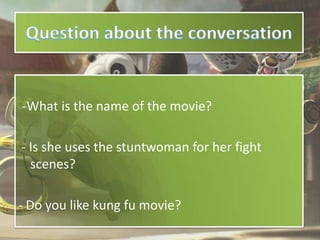 -What is the name of the movie?

- Is she uses the stuntwoman for her fight
  scenes?

- Do you like kung fu movie?
 