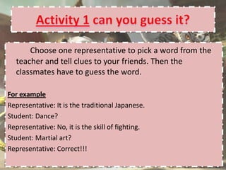 Choose one representative to pick a word from the
  teacher and tell clues to your friends. Then the
  classmates have to guess the word.

For example
Representative: It is the traditional Japanese.
Student: Dance?
Representative: No, it is the skill of fighting.
Student: Martial art?
Representative: Correct!!!
 
