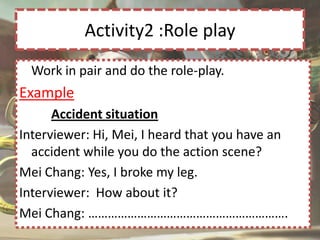 Activity2 :Role play
  Work in pair and do the role-play.
Example
      Accident situation
Interviewer: Hi, Mei, I heard that you have an
  accident while you do the action scene?
Mei Chang: Yes, I broke my leg.
Interviewer: How about it?
Mei Chang: …………………………………………………….
 