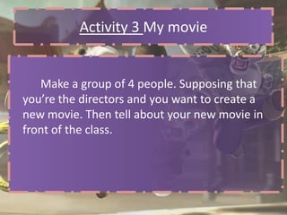Activity 3 My movie


   Make a group of 4 people. Supposing that
you’re the directors and you want to create a
new movie. Then tell about your new movie in
front of the class.
 