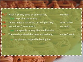 BUT: Nabil is pretty good at gymnastics,          contrast
       but he prefer swimming.
OR: Jaime needs a vacation, or he'll go crazy.    Alternative
YET: Irma doesn't earn much,                      contrast
       yet she spends money like a millionaire.
SO: The coach praised the team excessively,       cause/result
       so the players stopped believing him.
 