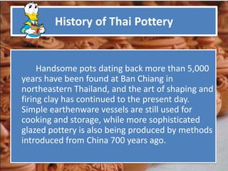 History of Thai Pottery


     Handsome pots dating back more than 5,000
years have been found at Ban Chiang in
northeastern Thailand, and the art of shaping and
firing clay has continued to the present day.
Simple earthenware vessels are still used for
cooking and storage, while more sophisticated
glazed pottery is also being produced by methods
introduced from China 700 years ago.
 