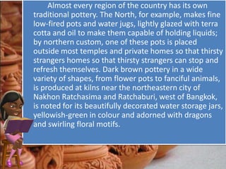 Almost every region of the country has its own
traditional pottery. The North, for example, makes fine
low-fired pots and water jugs, lightly glazed with terra
cotta and oil to make them capable of holding liquids;
by northern custom, one of these pots is placed
outside most temples and private homes so that thirsty
strangers homes so that thirsty strangers can stop and
refresh themselves. Dark brown pottery in a wide
variety of shapes, from flower pots to fanciful animals,
is produced at kilns near the northeastern city of
Nakhon Ratchasima and Ratchaburi, west of Bangkok,
is noted for its beautifully decorated water storage jars,
yellowish-green in colour and adorned with dragons
and swirling floral motifs.
 