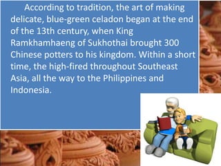 According to tradition, the art of making
delicate, blue-green celadon began at the end
of the 13th century, when King
Ramkhamhaeng of Sukhothai brought 300
Chinese potters to his kingdom. Within a short
time, the high-fired throughout Southeast
Asia, all the way to the Philippines and
Indonesia.
 
