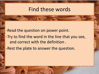 Find these words


-Read the question on power point.
-Try to find the word in the line that you see,
  and correct with the definition .
-Rest the plate to answer the question.
 