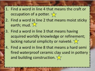 1. Find a word in line 4 that means the craft or
   occupation of a potter.
2. Find a word in line 2 that means moist sticky
   earth; mud.
3. Find a word in line 3 that means having
   acquired worldly knowledge or refinement;
   lacking natural simplicity or naiveté.
4. Find a word in line 8 that means a hard semi
   fired waterproof ceramic clay used in pottery
   and building construction.
 
