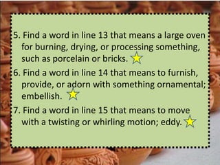 5. Find a word in line 13 that means a large oven
  for burning, drying, or processing something,
  such as porcelain or bricks.
6. Find a word in line 14 that means to furnish,
  provide, or adorn with something ornamental;
  embellish.
7. Find a word in line 15 that means to move
  with a twisting or whirling motion; eddy.
 