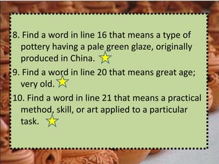 8. Find a word in line 16 that means a type of
  pottery having a pale green glaze, originally
  produced in China.
9. Find a word in line 20 that means great age;
  very old.
10. Find a word in line 21 that means a practical
  method, skill, or art applied to a particular
  task.
 