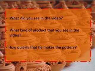 - What did you see in the video?

- What kind of product that you see in the
  video?

- How quickly that he makes the pottery?
 