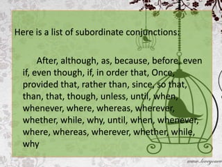 Here is a list of subordinate conjunctions:

       After, although, as, because, before, even
  if, even though, if, in order that, Once,
  provided that, rather than, since, so that,
  than, that, though, unless, until, when,
  whenever, where, whereas, wherever,
  whether, while, why, until, when, whenever,
  where, whereas, wherever, whether, while,
  why
 