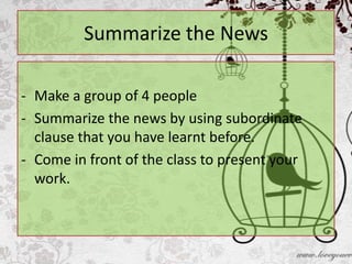 Summarize the News

- Make a group of 4 people
- Summarize the news by using subordinate
  clause that you have learnt before.
- Come in front of the class to present your
  work.
 