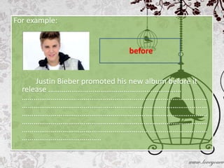 For example:


                              before


      Justin Bieber promoted his new album before it
  release ……………………………………………………………
  ……………………………………………………………………………………
  ……………………………………………………………………………………
  ……………………………………………………………………………………
  ……………………………………………………………………………………
  ……………………………………………………………………………………
  …………………………………..
 