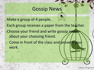 Gossip News
-Make a group of 4 people.
-Each group receives a paper from the teacher.
-Choose your friend and write gossip news
  about your choosing friend.
- Come in front of the class and present your
  work.
 