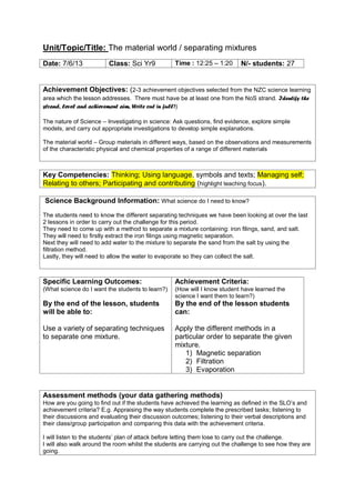 Unit/Topic/Title: The material world / separating mixtures
Achievement Objectives: (2-3 achievement objectives selected from the NZC science learning
area which the lesson addresses. There must have be at least one from the NoS strand. Identify the
strand, level and achievement aim. Write out in full))
The nature of Science – Investigating in science: Ask questions, find evidence, explore simple
models, and carry out appropriate investigations to develop simple explanations.
The material world – Group materials in different ways, based on the observations and measurements
of the characteristic physical and chemical properties of a range of different materials
Key Competencies: Thinking; Using language, symbols and texts; Managing self;
Relating to others; Participating and contributing (highlight teaching focus).
Science Background Information: What science do I need to know?
The students need to know the different separating techniques we have been looking at over the last
2 lessons in order to carry out the challenge for this period.
They need to come up with a method to separate a mixture containing: iron filings, sand, and salt.
They will need to firstly extract the iron filings using magnetic separation.
Next they will need to add water to the mixture to separate the sand from the salt by using the
filtration method.
Lastly, they will need to allow the water to evaporate so they can collect the salt.
Specific Learning Outcomes:
(What science do I want the students to learn?)
By the end of the lesson, students
will be able to:
Use a variety of separating techniques
to separate one mixture.
Achievement Criteria:
(How will I know student have learned the
science I want them to learn?)
By the end of the lesson students
can:
Apply the different methods in a
particular order to separate the given
mixture.
1) Magnetic separation
2) Filtration
3) Evaporation
Assessment methods (your data gathering methods)
How are you going to find out if the students have achieved the learning as defined in the SLO’s and
achievement criteria? E.g. Appraising the way students complete the prescribed tasks; listening to
their discussions and evaluating their discussion outcomes; listening to their verbal descriptions and
their class/group participation and comparing this data with the achievement criteria.
I will listen to the students’ plan of attack before letting them lose to carry out the challenge.
I will also walk around the room whilst the students are carrying out the challenge to see how they are
going.
Date: 7/6/13 Class: Sci Yr9 Time : 12:25 – 1:20 N/- students: 27
 