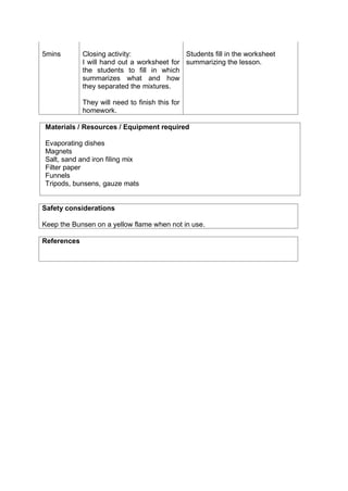 5mins Closing activity:
I will hand out a worksheet for
the students to fill in which
summarizes what and how
they separated the mixtures.
They will need to finish this for
homework.
Students fill in the worksheet
summarizing the lesson.
Materials / Resources / Equipment required
Evaporating dishes
Magnets
Salt, sand and iron filing mix
Filter paper
Funnels
Tripods, bunsens, gauze mats
Safety considerations
Keep the Bunsen on a yellow flame when not in use.
References
 