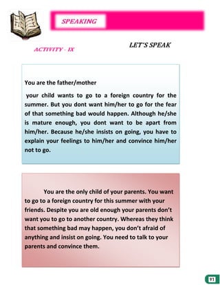 You are the father/mother
your child wants to go to a foreign country for the
summer. But you dont want him/her to go for the fear
of that something bad would happen. Although he/she
is mature enough, you dont want to be apart from
him/her. Because he/she insists on going, you have to
explain your feelings to him/her and convince him/her
not to go.

You are the only child of your parents. You want
to go to a foreign country for this summer with your
friends. Despite you are old enough your parents don’t
want you to go to another country. Whereas they think
that something bad may happen, you don’t afraid of
anything and insist on going. You need to talk to your
parents and convince them.

 