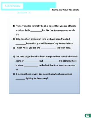 1) I’m very excited to finally be able to say that you are officially
my sister Bella __________it’s like I’ve known you my whole
life!
2) Bella In a short amount of time we have been friends. I
_________know that you will be one of my forever friends.
3) I mean Alice, you did and _____________ job with Bella.

4) The road to get here has been bumpy and we have had our fair
share of _____________but _____________ I’m standing here
is a true ____________ to the fact that true love can conquer
all
5) It may not have always been easy but when has anything
________ fighting for been easy?

 