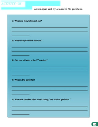 1) What are they talking about?
____________________________________________________________________
____________________________________________________________________
________________
2) Where do you think they are?
____________________________________________________________________
____________________________________________________________________
________________
3) Can you tell who is the 3rd speaker?
____________________________________________________________________
____________________________________________________________________
________________
4) What is the party for?
____________________________________________________________________
____________________________________________________________________
________________
5) What the speaker tried to tell saying “the road to get here…”
____________________________________________________________________
____________________________________________________________________
________________

 