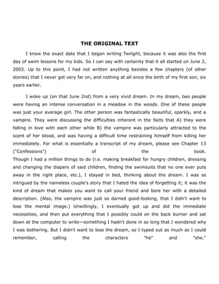 THE ORIGINAL TEXT
I know the exact date that I began writing Twilight, because it was also the first
day of swim lessons for my kids. So I can say with certainty that it all started on June 2,
2003. Up to this point, I had not written anything besides a few chapters (of other
stories) that I never got very far on, and nothing at all since the birth of my first son, six
years earlier.
I woke up (on that June 2nd) from a very vivid dream. In my dream, two people
were having an intense conversation in a meadow in the woods. One of these people
was just your average girl. The other person was fantastically beautiful, sparkly, and a
vampire. They were discussing the difficulties inherent in the facts that A) they were
falling in love with each other while B) the vampire was particularly attracted to the
scent of her blood, and was having a difficult time restraining himself from killing her
immediately. For what is essentially a transcript of my dream, please see Chapter 13
("Confessions")

of

the

book.

Though I had a million things to do (i.e. making breakfast for hungry children, dressing
and changing the diapers of said children, finding the swimsuits that no one ever puts
away in the right place, etc.), I stayed in bed, thinking about the dream. I was so
intrigued by the nameless couple's story that I hated the idea of forgetting it; it was the
kind of dream that makes you want to call your friend and bore her with a detailed
description. (Also, the vampire was just so darned good-looking, that I didn't want to
lose the mental image.) Unwillingly, I eventually got up and did the immediate
necessities, and then put everything that I possibly could on the back burner and sat
down at the computer to write—something I hadn't done in so long that I wondered why
I was bothering. But I didn't want to lose the dream, so I typed out as much as I could
remember,

calling

the

characters

"he"

and

"she."

 