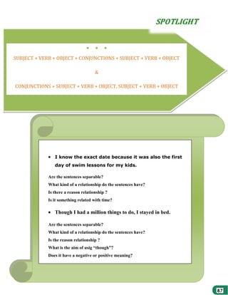 ●

●

●

SUBJECT + VERB + OBJECT + CONJUNCTIONS + SUBJECT + VERB + OBJECT
&
CONJUNCTIONS + SUBJECT + VERB + OBJECT, SUBJECT + VERB + OBJECT

●

●

●

I know the exact date because it was also the first
day of swim lessons for my kids.
Are the sentences separable?
What kind of a relationship do the sentences have?
Is there a reason relationship ?
Is it something related with time?

Though I had a million things to do, I stayed in bed.
Are the sentences separable?
What kind of a relationship do the sentences have?
Is the reason relationship ?
What is the aim of usig “though”?
Does it have a negative or positive meaning?

 