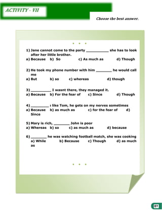●

●

●

1) Jane cannot come to the party __________ she has to look
after her little brother.
a) Because b) So
c) As much as
d) Though
2) He took my phone number with him _______ he would call
me
a) But
b) so
c) whereas
d) though
3) _________ I wasnt there, they managed it.
a) Because b) For the fear of
c) Since

d) Though

4) ________ ı like Tom, he gets on my nerves sometimes
a) Because b) as much as
c) for the fear of
d)
Since
5) Mary is rich, _______ John is poor
a) Whereas b) so
c) as much as

d) because

6) _______ he was watching football match, she was cooking
a) While
b) Because
c) Though
d) as much
as

●

●

●

 