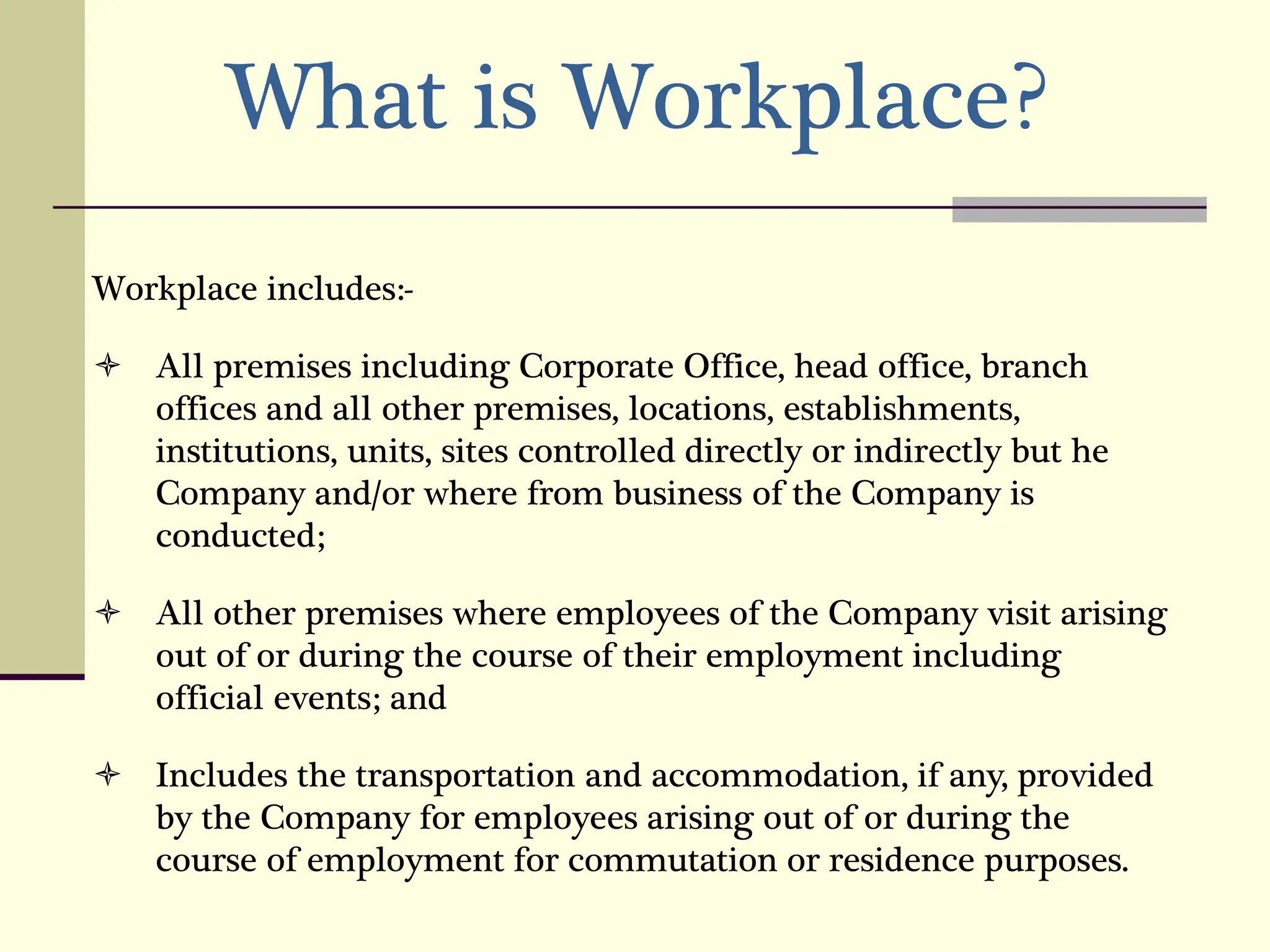 What is Workplace?
Workplace includes:-
 All premises including Corporate Office, head office, branch
offices and all other premises, locations, establishments,
institutions, units, sites controlled directly or indirectly but he
Company and/or where from business of the Company is
conducted;
 All other premises where employees of the Company visit arising
out of or during the course of their employment including
official events; and
 Includes the transportation and accommodation, if any, provided
by the Company for employees arising out of or during the
course of employment for commutation or residence purposes.
 