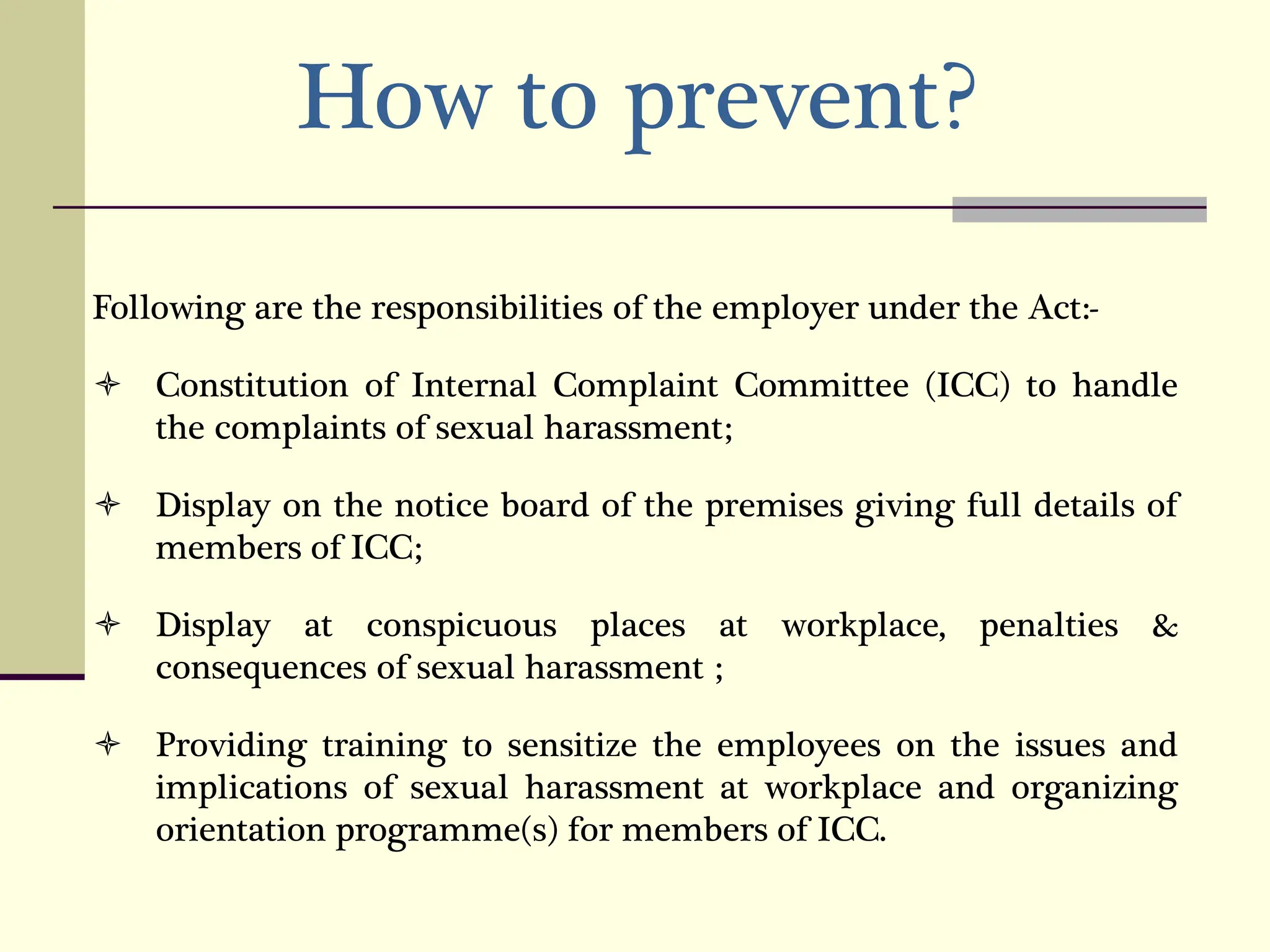 How to prevent?
Following are the responsibilities of the employer under the Act:-
 Constitution of Internal Complaint Committee (ICC) to handle
the complaints of sexual harassment;
 Display on the notice board of the premises giving full details of
members of ICC;
 Display at conspicuous places at workplace, penalties &
consequences of sexual harassment ;
 Providing training to sensitize the employees on the issues and
implications of sexual harassment at workplace and organizing
orientation programme(s) for members of ICC.
 