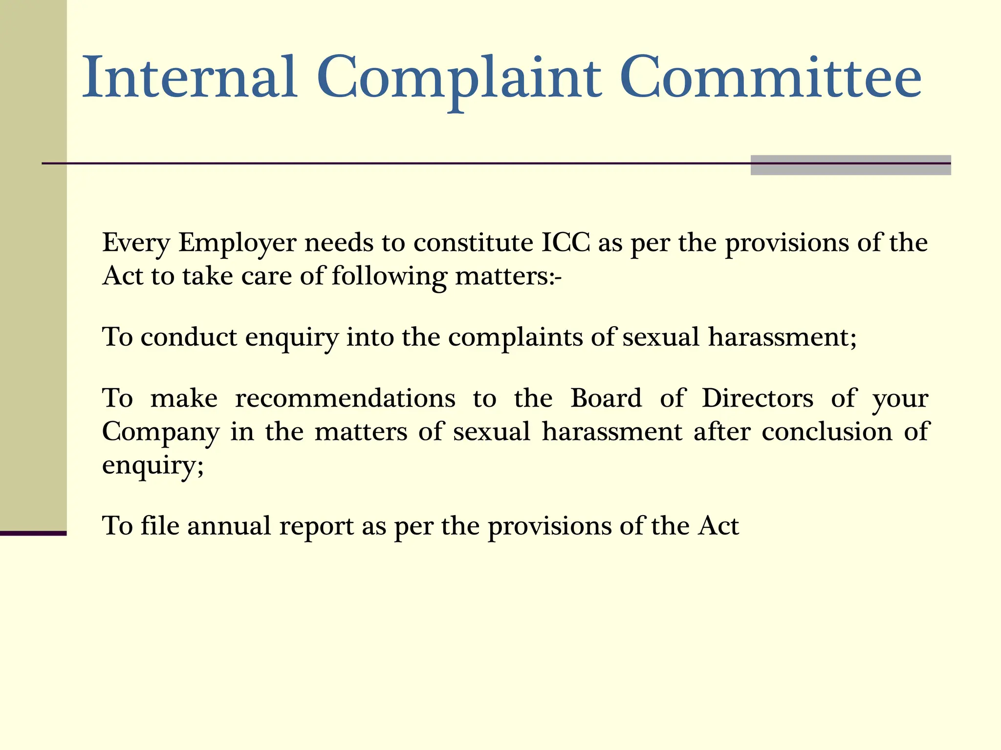 Internal Complaint Committee
Every Employer needs to constitute ICC as per the provisions of the
Act to take care of following matters:-
To conduct enquiry into the complaints of sexual harassment;
To make recommendations to the Board of Directors of your
Company in the matters of sexual harassment after conclusion of
enquiry;
To file annual report as per the provisions of the Act
 