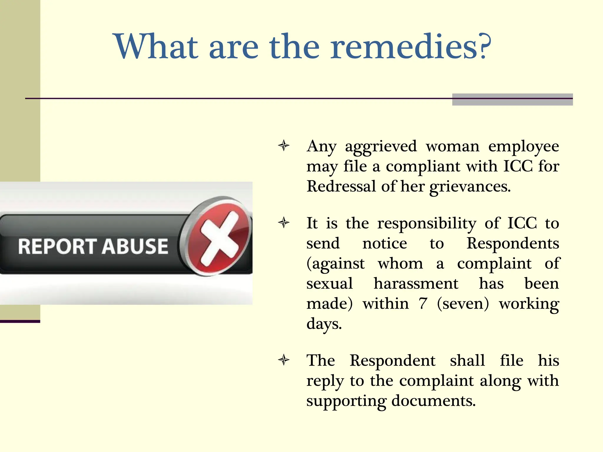 What are the remedies?
 Any aggrieved woman employee
may file a compliant with ICC for
Redressal of her grievances.
 It is the responsibility of ICC to
send notice to Respondents
(against whom a complaint of
sexual harassment has been
made) within 7 (seven) working
days.
 The Respondent shall file his
reply to the complaint along with
supporting documents.
 