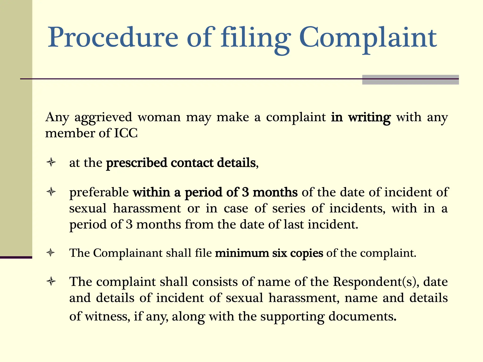 Procedure of filing Complaint
Any aggrieved woman may make a complaint in writing with any
member of ICC
 at the prescribed contact details,
 preferable within a period of 3 months of the date of incident of
sexual harassment or in case of series of incidents, with in a
period of 3 months from the date of last incident.
 The Complainant shall file minimum six copies of the complaint.
 The complaint shall consists of name of the Respondent(s), date
and details of incident of sexual harassment, name and details
of witness, if any, along with the supporting documents.
 