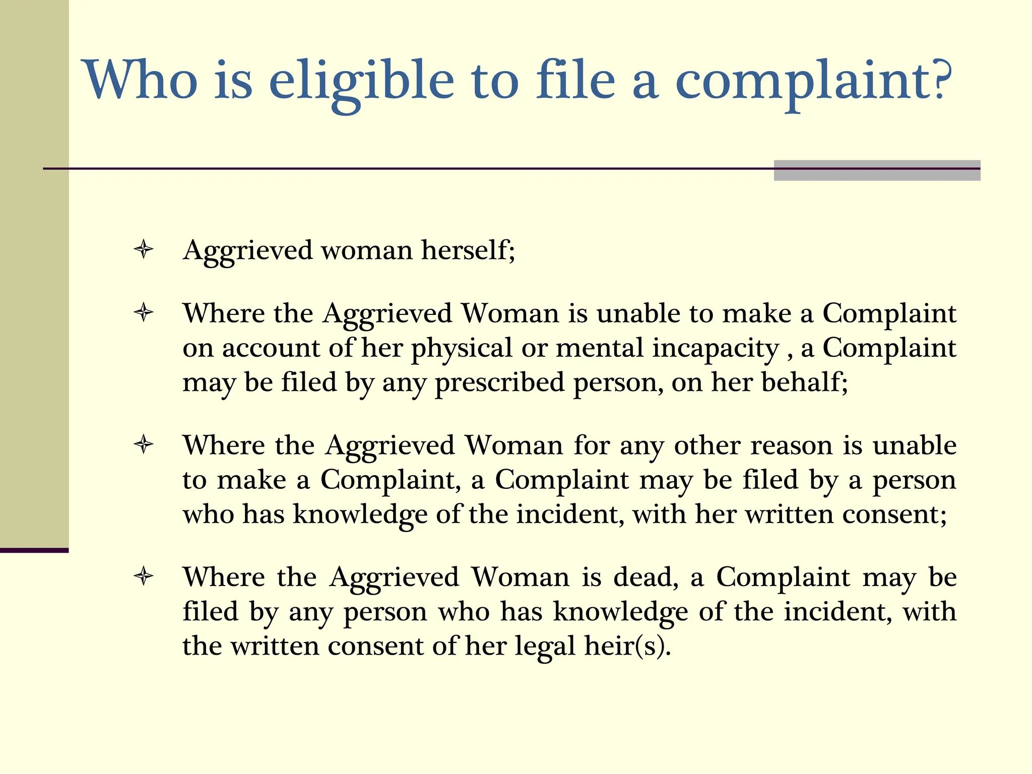 Who is eligible to file a complaint?
 Aggrieved woman herself;
 Where the Aggrieved Woman is unable to make a Complaint
on account of her physical or mental incapacity , a Complaint
may be filed by any prescribed person, on her behalf;
 Where the Aggrieved Woman for any other reason is unable
to make a Complaint, a Complaint may be filed by a person
who has knowledge of the incident, with her written consent;
 Where the Aggrieved Woman is dead, a Complaint may be
filed by any person who has knowledge of the incident, with
the written consent of her legal heir(s).
 
