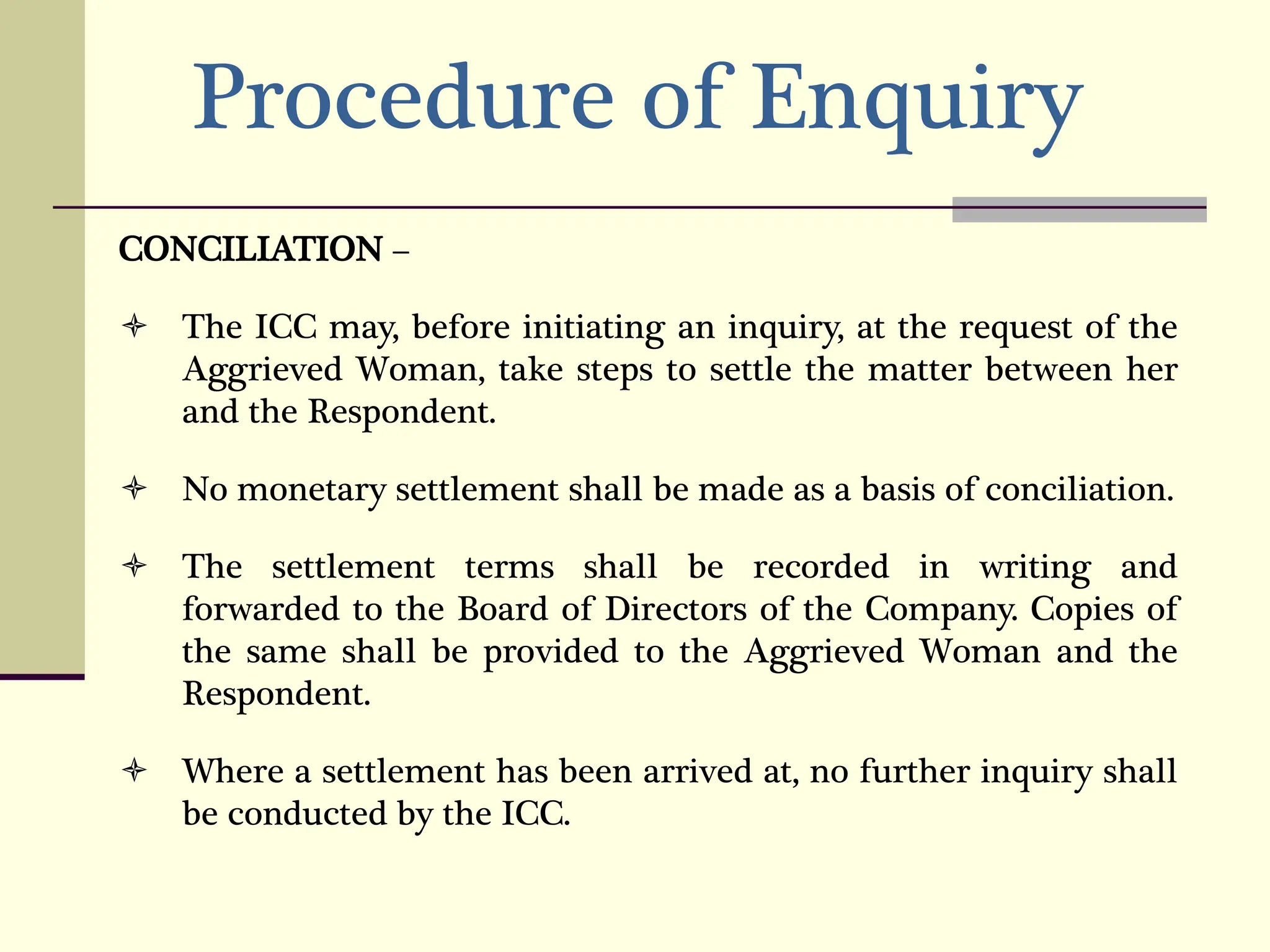 Procedure of Enquiry
CONCILIATION –
 The ICC may, before initiating an inquiry, at the request of the
Aggrieved Woman, take steps to settle the matter between her
and the Respondent.
 No monetary settlement shall be made as a basis of conciliation.
 The settlement terms shall be recorded in writing and
forwarded to the Board of Directors of the Company. Copies of
the same shall be provided to the Aggrieved Woman and the
Respondent.
 Where a settlement has been arrived at, no further inquiry shall
be conducted by the ICC.
 