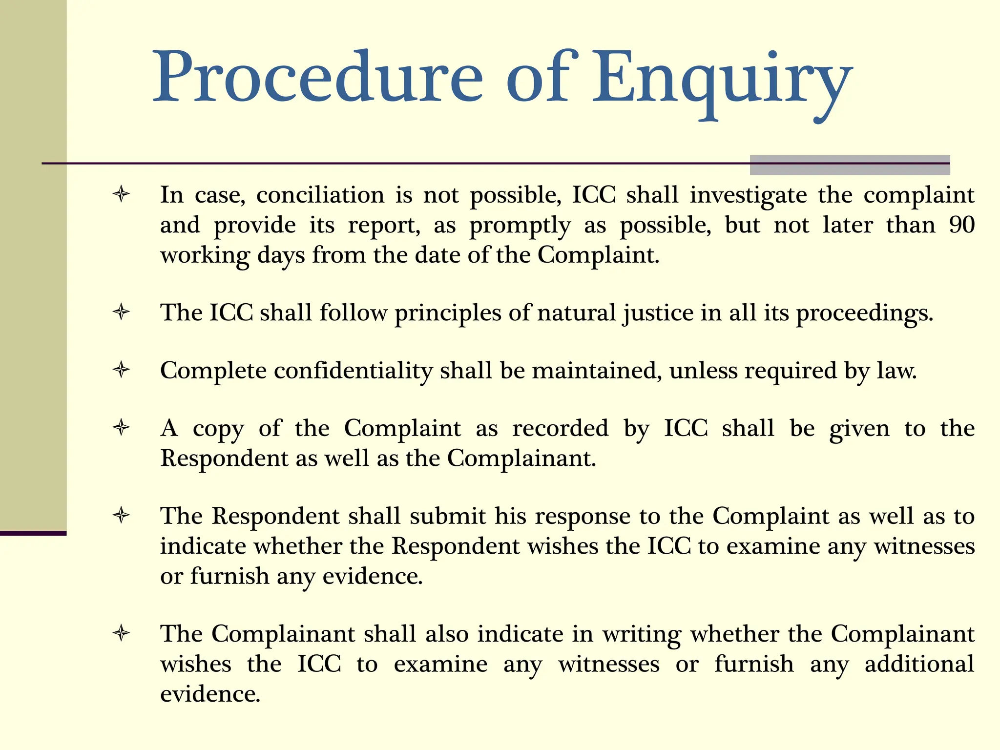 Procedure of Enquiry
 In case, conciliation is not possible, ICC shall investigate the complaint
and provide its report, as promptly as possible, but not later than 90
working days from the date of the Complaint.
 The ICC shall follow principles of natural justice in all its proceedings.
 Complete confidentiality shall be maintained, unless required by law.
 A copy of the Complaint as recorded by ICC shall be given to the
Respondent as well as the Complainant.
 The Respondent shall submit his response to the Complaint as well as to
indicate whether the Respondent wishes the ICC to examine any witnesses
or furnish any evidence.
 The Complainant shall also indicate in writing whether the Complainant
wishes the ICC to examine any witnesses or furnish any additional
evidence.
 