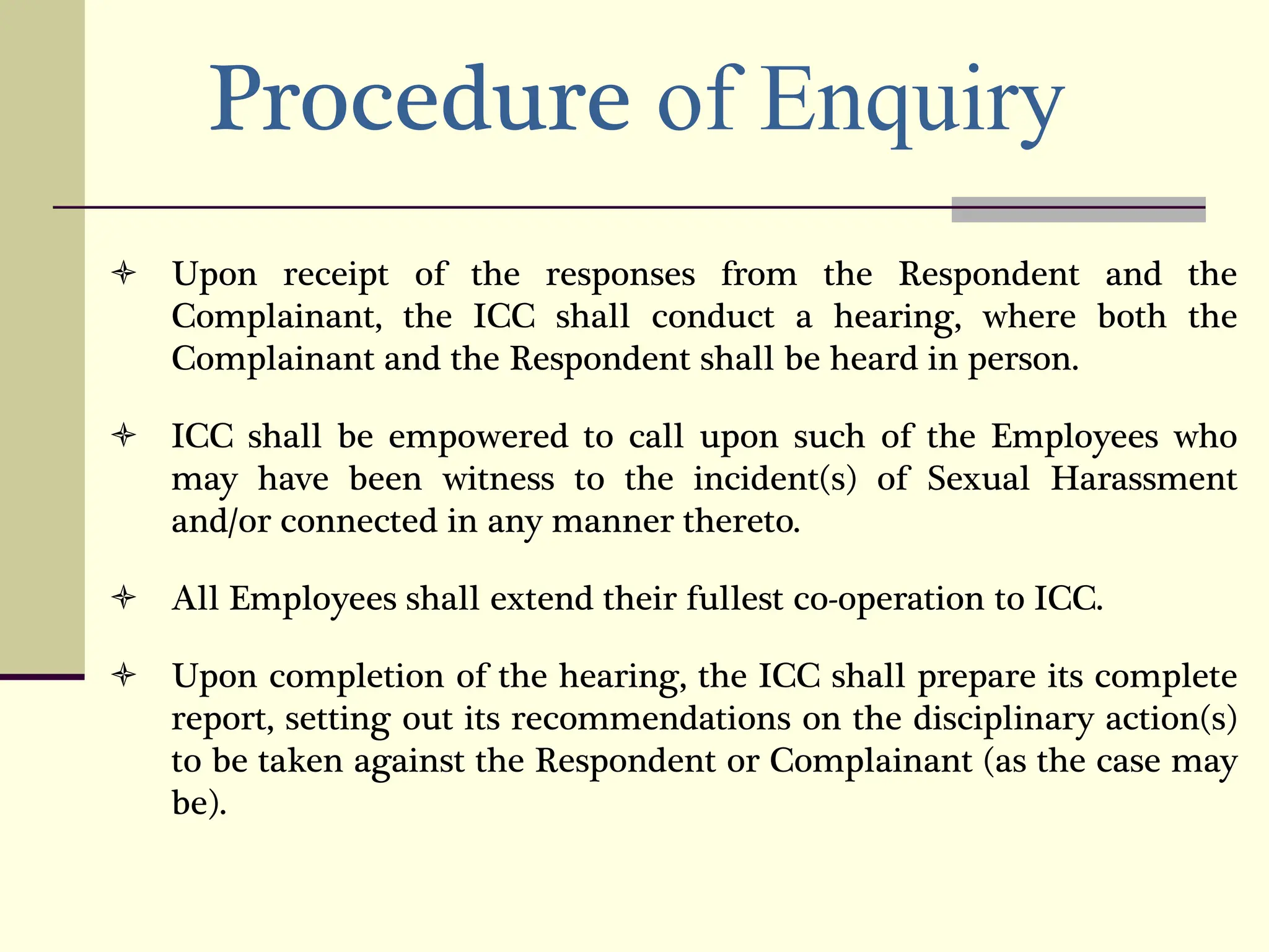 Procedure of Enquiry
 Upon receipt of the responses from the Respondent and the
Complainant, the ICC shall conduct a hearing, where both the
Complainant and the Respondent shall be heard in person.
 ICC shall be empowered to call upon such of the Employees who
may have been witness to the incident(s) of Sexual Harassment
and/or connected in any manner thereto.
 All Employees shall extend their fullest co-operation to ICC.
 Upon completion of the hearing, the ICC shall prepare its complete
report, setting out its recommendations on the disciplinary action(s)
to be taken against the Respondent or Complainant (as the case may
be).
 
