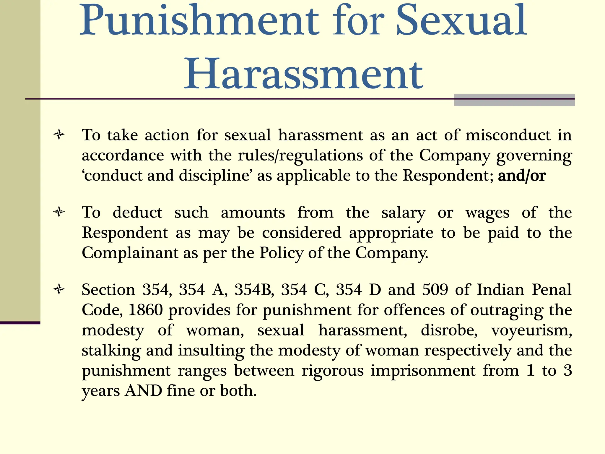 Punishment for Sexual
Harassment
 To take action for sexual harassment as an act of misconduct in
accordance with the rules/regulations of the Company governing
‘conduct and discipline’ as applicable to the Respondent; and/or
 To deduct such amounts from the salary or wages of the
Respondent as may be considered appropriate to be paid to the
Complainant as per the Policy of the Company.
 Section 354, 354 A, 354B, 354 C, 354 D and 509 of Indian Penal
Code, 1860 provides for punishment for offences of outraging the
modesty of woman, sexual harassment, disrobe, voyeurism,
stalking and insulting the modesty of woman respectively and the
punishment ranges between rigorous imprisonment from 1 to 3
years AND fine or both.
 