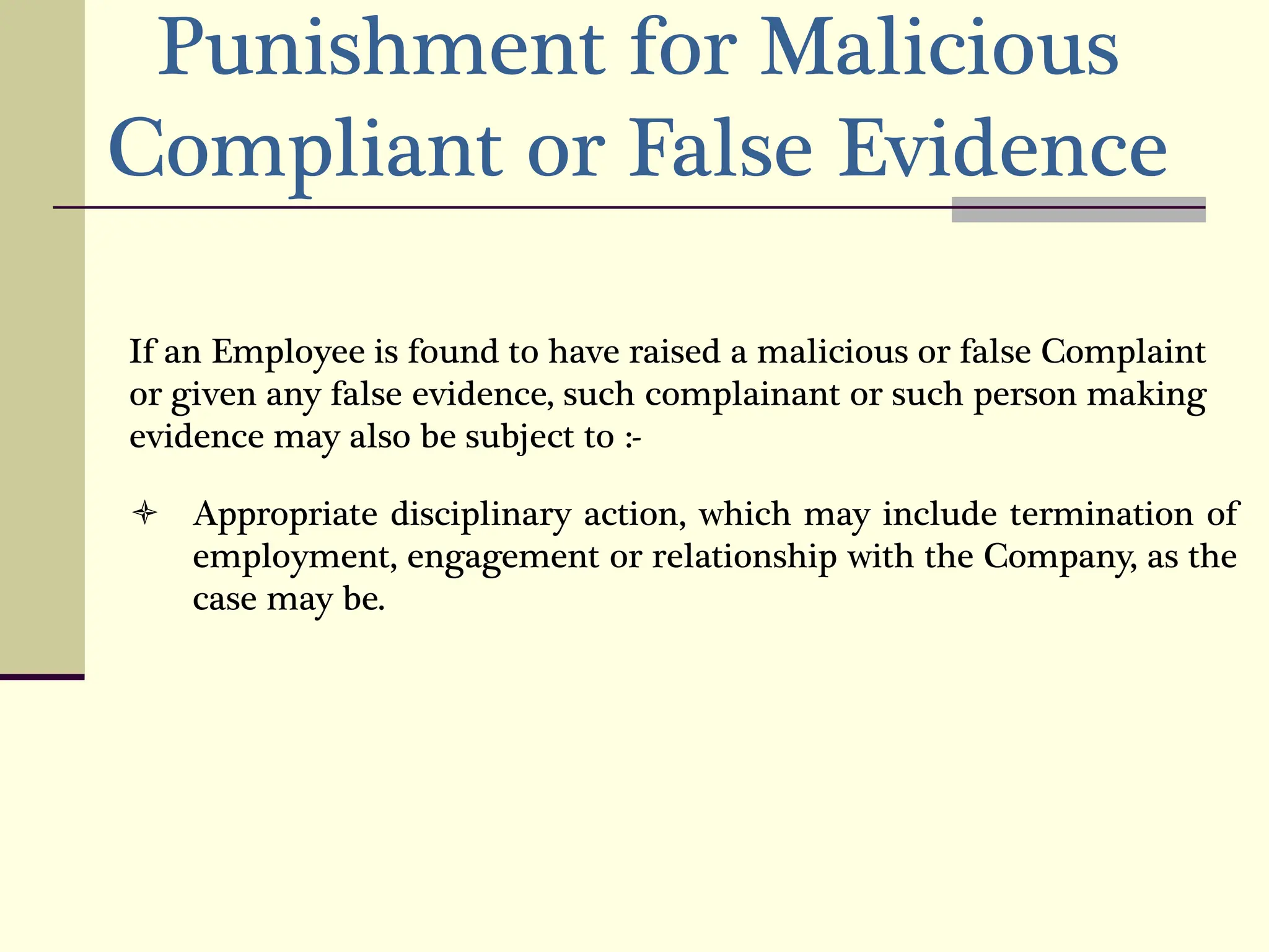 Punishment for Malicious
Compliant or False Evidence
If an Employee is found to have raised a malicious or false Complaint
or given any false evidence, such complainant or such person making
evidence may also be subject to :-
 Appropriate disciplinary action, which may include termination of
employment, engagement or relationship with the Company, as the
case may be.
 