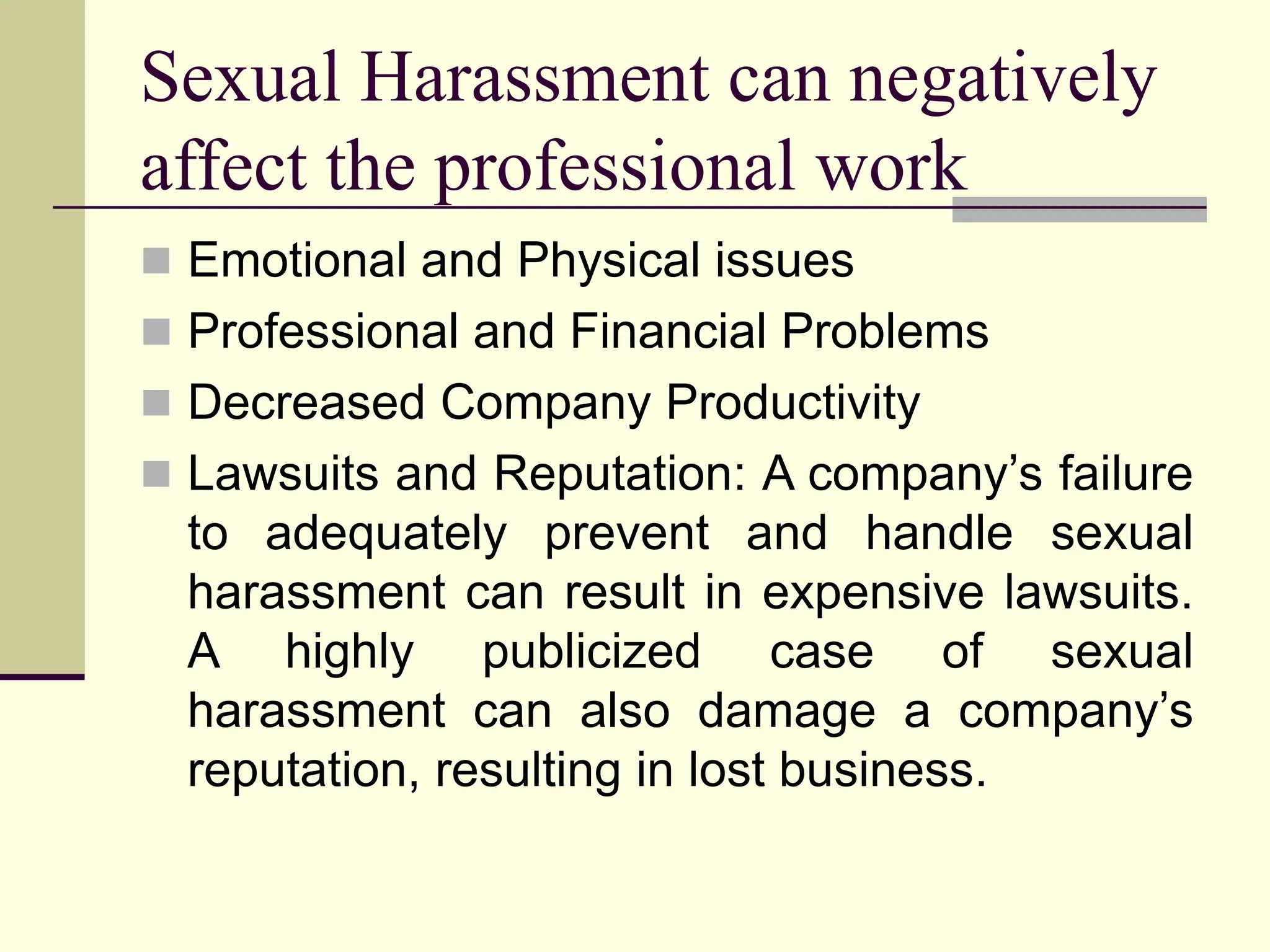 Sexual Harassment can negatively
affect the professional work
 Emotional and Physical issues
 Professional and Financial Problems
 Decreased Company Productivity
 Lawsuits and Reputation: A company’s failure
to adequately prevent and handle sexual
harassment can result in expensive lawsuits.
A highly publicized case of sexual
harassment can also damage a company’s
reputation, resulting in lost business.
 