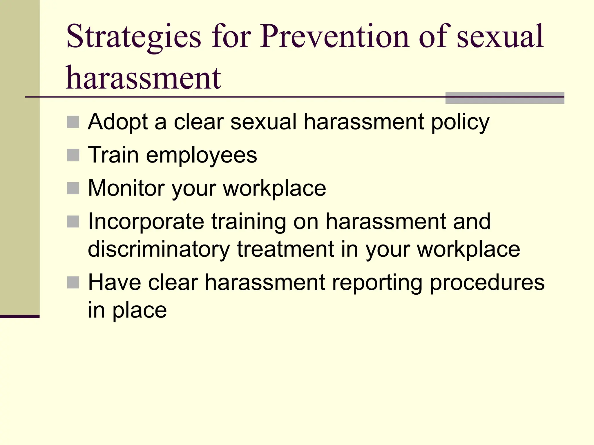 Strategies for Prevention of sexual
harassment
 Adopt a clear sexual harassment policy
 Train employees
 Monitor your workplace
 Incorporate training on harassment and
discriminatory treatment in your workplace
 Have clear harassment reporting procedures
in place
 